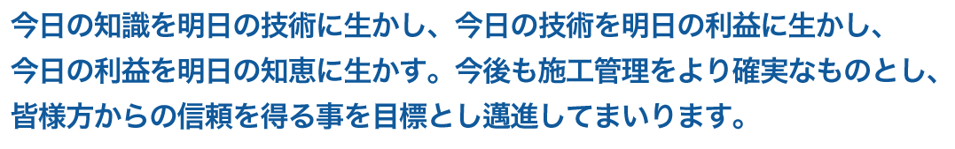 今日の知識を明日の技術に生かし、今日の技術を明日の利益に生かし、今日の利益を明日の知恵に生かす。今後も施工管理をより確実なものとし、皆様方からの信頼を得る事を目標とし邁進してまいります。