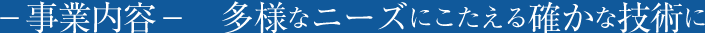 -事業内容- 多様なニーズにこたえる確かな技術に
